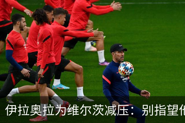 伊拉奥拉为维尔茨减压：别指望他单赛季进15球，他的价值不在进球